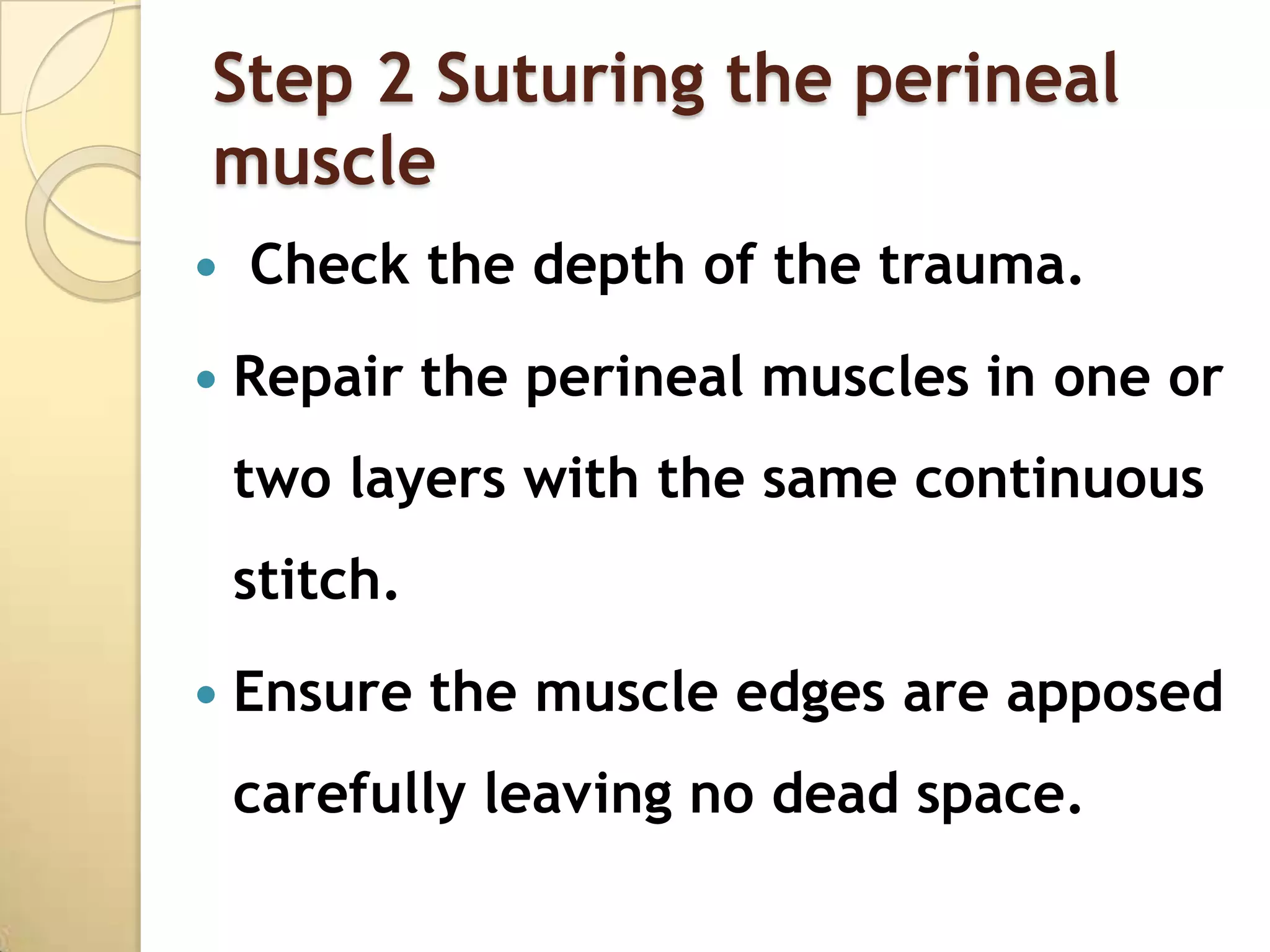 Step 2 Suturing the perineal
muscle
   Check the depth of the trauma.
   Repair the perineal muscles in one or
    two layers with the same continuous
    stitch.
   Ensure the muscle edges are apposed
    carefully leaving no dead space.
 