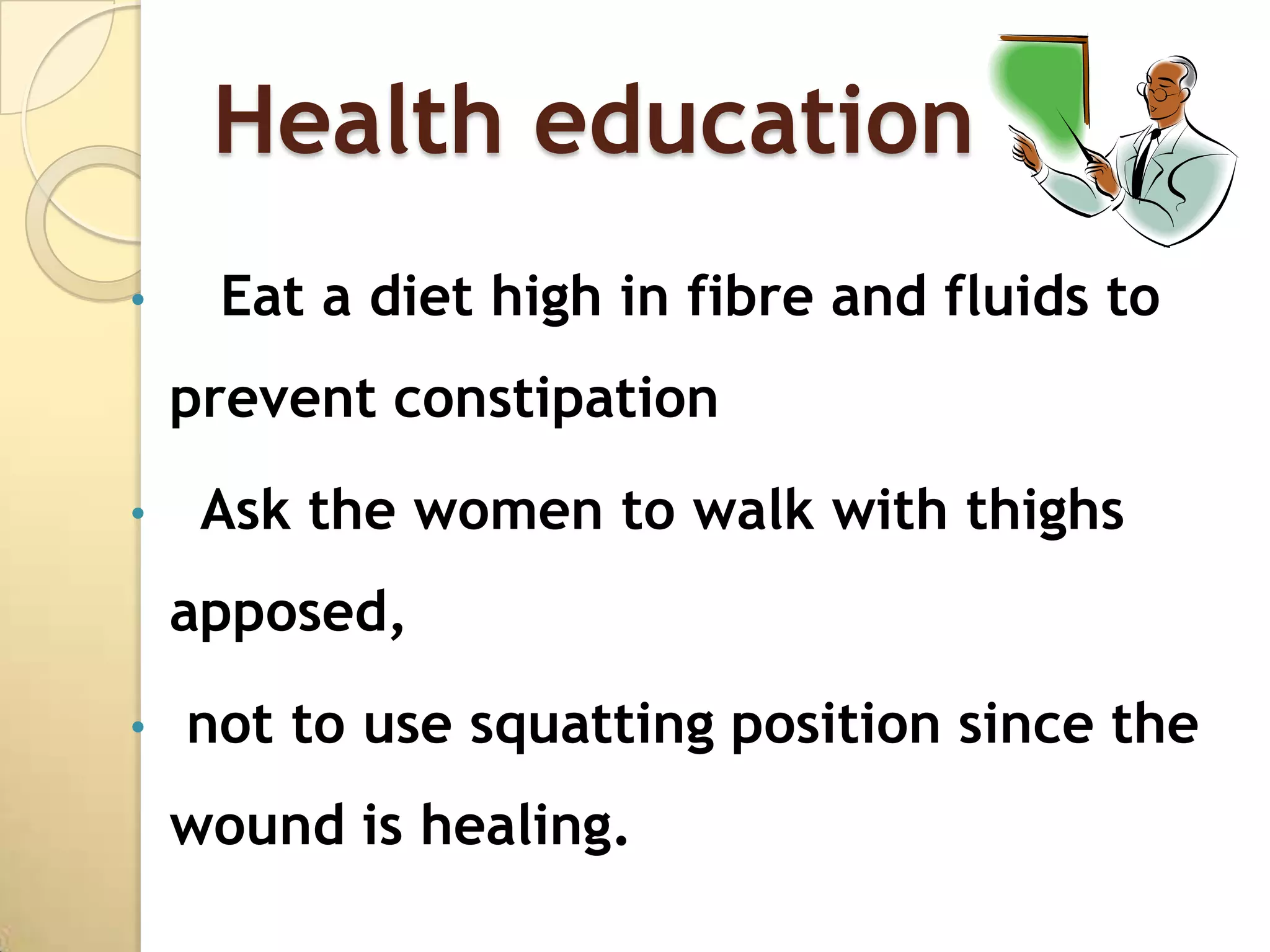 Health education
•    Eat a diet high in fibre and fluids to
    prevent constipation
•    Ask the women to walk with thighs
    apposed,
•   not to use squatting position since the
    wound is healing.
 