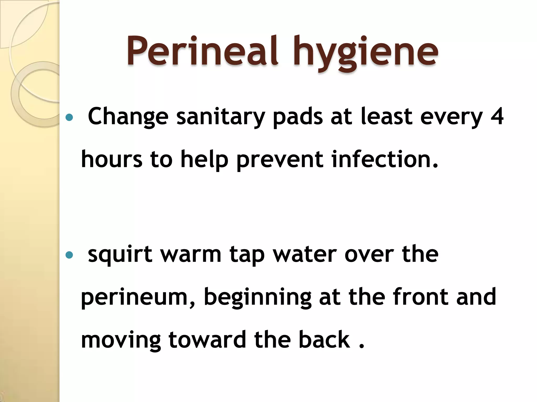 Perineal hygiene
   Change sanitary pads at least every 4
    hours to help prevent infection.


   squirt warm tap water over the
    perineum, beginning at the front and
    moving toward the back .
 