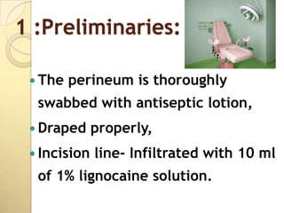 1 :Preliminaries:

  The   perineum is thoroughly
  swabbed with antiseptic lotion,
  Draped     properly,
  Incision   line- Infiltrated with 10 ml
  of 1% lignocaine solution.
 