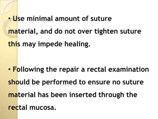 • Use minimal amount of suture
material, and do not over tighten suture
this may impede healing.


• Following the repair a rectal examination
should be performed to ensure no suture
material has been inserted through the
rectal mucosa.
 