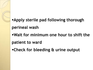 Apply sterile pad following thorough
perineal wash
Wait for minimum one hour to shift the
patient to ward
Check for bleeding & urine output
 