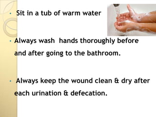 •   Sit in a tub of warm water


•   Always wash hands thoroughly before
    and after going to the bathroom.


•   Always keep the wound clean & dry after
    each urination & defecation.
 