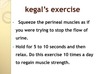 kegal’s exercise
•    Squeeze the perineal muscles as if
    you were trying to stop the flow of
    urine.
•   Hold for 5 to 10 seconds and then
    relax. Do this exercise 10 times a day
    to regain muscle strength.
 