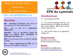 Historique 2001   -  Premières rencontres  entre acteurs de l’accès public aux TIC de la région lyonnaise 2003  - Mise en place de la  plate-forme collaborative 2004/2007   - Cycle de  rencontres, autour des usages du logiciel libre, parentalité et numérique ,  jeux vidéos , etc. 2008  – Co-construction d'une coordination régionale (CoRAIA) 2011   –  Projet expérimental de VAE  pour les animateurs de la médiation numérique Outils Une plateforme collaborative http://www.epndulyonnais.org Coordonné par è  Une association loi 1901 è  Un comité de pilotage animé par une dizaine d’animateurs et chargés de projets de lieux d’accès publics : MJC, centre sociaux, centres ressources, etc. è  Plus de 120 articles sur la plate-forme collaborative Financement Cotisations des membres  Ressources propres sur projets 