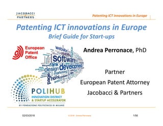 1/5602/03/2018 © 2018 - Andrea Perronace
Patenting ICT innovations in Europe
Patenting ICT innovations in Europe
Brief Guide for Start-ups
Andrea Perronace, PhD
Partner
European Patent Attorney
Jacobacci & Partners
 