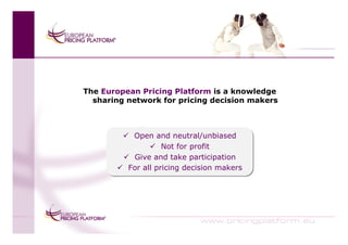 The European Pricing Platform is a knowledge
  sharing network for pricing decision makers



           Open and neutral/unbiased
            Open and neutral/unbiased
                    Not for profit
                    Not for profit
           Give and take participation
            Give and take participation
          For all pricing decision makers
          For all pricing decision makers
 