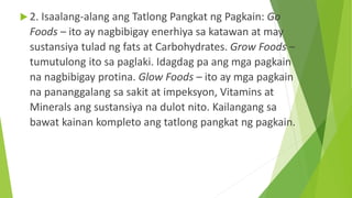  2. Isaalang-alang ang Tatlong Pangkat ng Pagkain: Go
Foods – ito ay nagbibigay enerhiya sa katawan at may
sustansiya tulad ng fats at Carbohydrates. Grow Foods –
tumutulong ito sa paglaki. Idagdag pa ang mga pagkain
na nagbibigay protina. Glow Foods – ito ay mga pagkain
na pananggalang sa sakit at impeksyon, Vitamins at
Minerals ang sustansiya na dulot nito. Kailangang sa
bawat kainan kompleto ang tatlong pangkat ng pagkain.
 