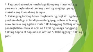 4. Pagsunod sa resipe - mahalaga ito upang masunod ang
paraan sa pagluluto at tamang dami ng sangkap upang
makuha ang inaasahang templa.
5. Kailangang tatlong beses maghanda ng pagkain: agahan -
pinakamahalaga at hindi puwedeng ipagpaliban sa buong
araw. Inihain ang agahan mula 5:00 hanggang 9:00 ng umaga,
pananghalian- mula sa oras na 11:00 ng umaga hanggang
1:00 ng hapon at hapunan sa oras na 5:30 hanggang 10:00 ng
gabi.
 