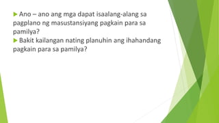  Ano – ano ang mga dapat isaalang-alang sa
pagplano ng masustansiyang pagkain para sa
pamilya?
 Bakit kailangan nating planuhin ang ihahandang
pagkain para sa pamilya?
 