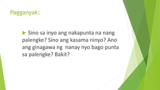 Pagganyak:
 Sino sa inyo ang nakapunta na nang
palengke? Sino ang kasama ninyo? Ano
ang ginagawa ng nanay nyo bago punta
sa palengke? Bakit?
 