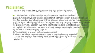 Paglalahad:
Basahin ang talata at bigyang pansin ang mga ginawa ng nanay.
 Kinagabihan, nagbabasa siya ng aklat tungkol sa paghahanda ng
pagkain.Nabasa niya ang tungkol sa paggamit ng meal pattern at nagustuhan niya
ito. Agadagad na kumuha siya ng bolpen at papel at nagtala ng mga masustansiyang
pagkain ayon sa kaniyang nabasa. Tinitingnan niya ang kanyang badyet kung paano
ito pagkakasyahin. Naglaan siya nang kaunting pera para sa matatamis at maaalat
na pagkain. Kinabukasan, pumunta siya nang maaga sa palengke para makapamili
ng sariwa at masustansiyang pagkain.
1. Tungkol saan ang aklat na binabasa ni nanay?
2. Gaano kahalaga ang meal pattern para sa pagplaplano ng pagkain?
3. Ano-ano ang mga kabutihang naidudulot ng pagkain ng msusustansiyang
pagkain?
 