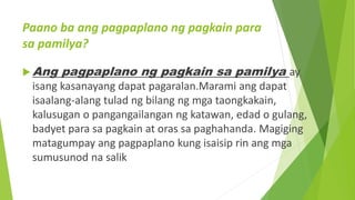 Paano ba ang pagpaplano ng pagkain para
sa pamilya?
 Ang pagpaplano ng pagkain sa pamilya ay
isang kasanayang dapat pagaralan.Marami ang dapat
isaalang-alang tulad ng bilang ng mga taongkakain,
kalusugan o pangangailangan ng katawan, edad o gulang,
badyet para sa pagkain at oras sa paghahanda. Magiging
matagumpay ang pagpaplano kung isaisip rin ang mga
sumusunod na salik
 