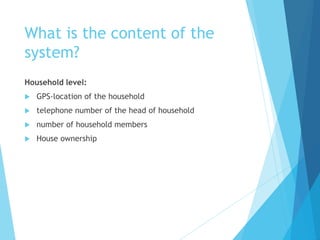What is the content of the
system?
Household level:
 GPS-location of the household
 telephone number of the head of household
 number of household members
 House ownership
 
