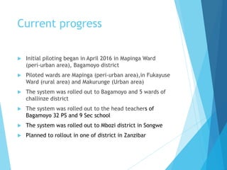 Current progress
 Initial piloting began in April 2016 in Mapinga Ward
(peri-urban area), Bagamoyo district
 Piloted wards are Mapinga (peri-urban area),in Fukayuse
Ward (rural area) and Makurunge (Urban area)
 The system was rolled out to Bagamoyo and 5 wards of
challinze district
 The system was rolled out to the head teachers of
Bagamoyo 32 PS and 9 Sec school
 The system was rolled out to Mbozi district in Songwe
 Planned to rollout in one of district in Zanzibar
 