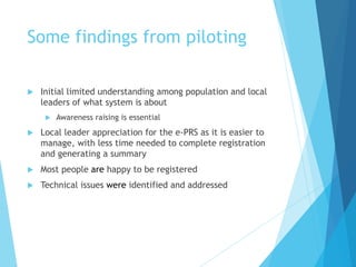 Some findings from piloting
 Initial limited understanding among population and local
leaders of what system is about
 Awareness raising is essential
 Local leader appreciation for the e-PRS as it is easier to
manage, with less time needed to complete registration
and generating a summary
 Most people are happy to be registered
 Technical issues were identified and addressed
 