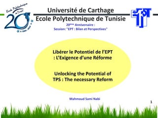 1 
Université de Carthage Ecole Polytechnique de Tunisie 20ème Anniversaire : Session: "EPT : Bilan et Perspectives" 
Libérer le Potentiel de l’EPT : L’Exigence d’une Réforme 
Unlocking the Potential of TPS : The necessary Reform 
Mahmoud Sami Nabi  