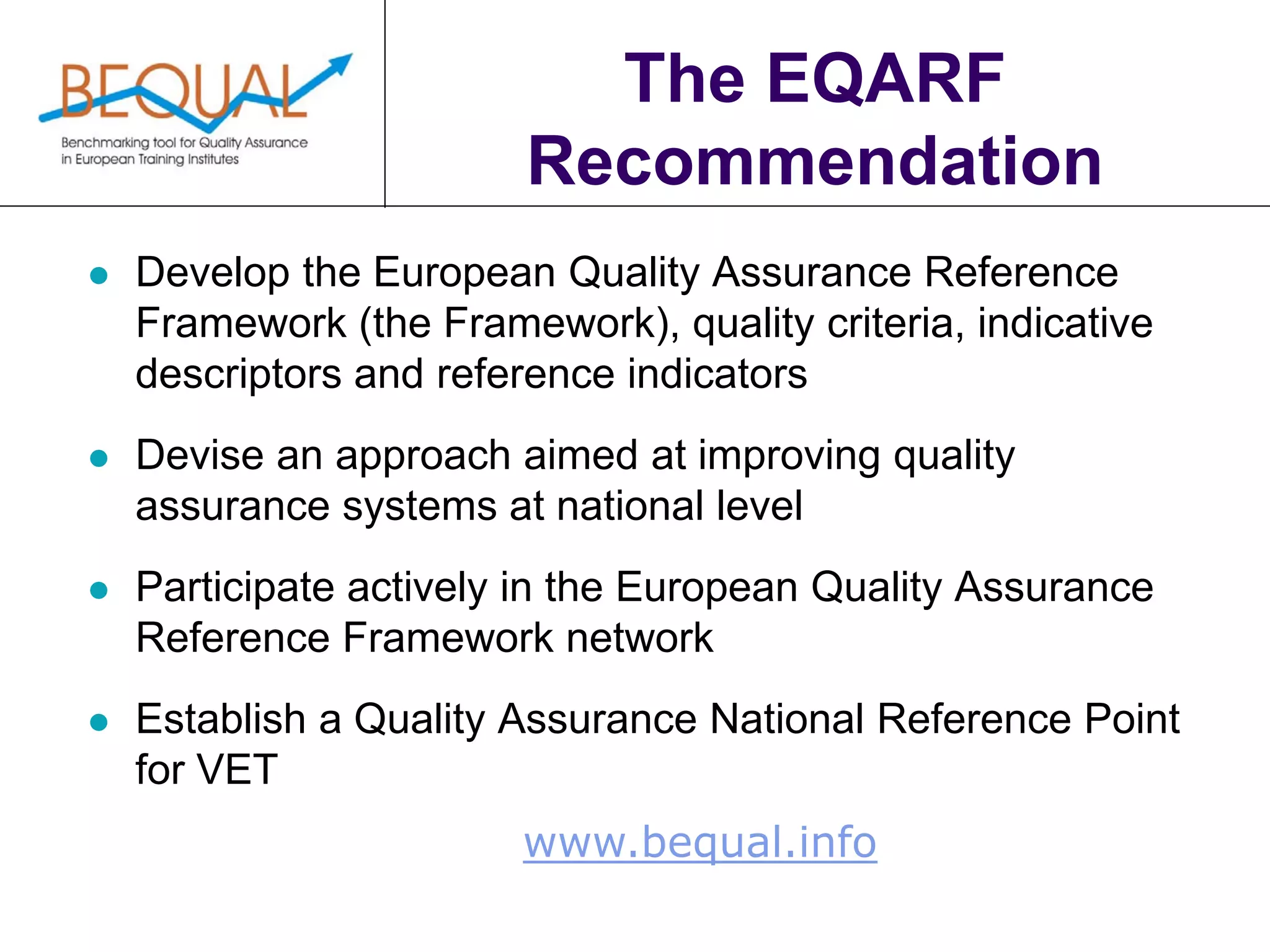 www.bequal.info
The EQARF
Recommendation
 Develop the European Quality Assurance Reference
Framework (the Framework), quality criteria, indicative
descriptors and reference indicators
 Devise an approach aimed at improving quality
assurance systems at national level
 Participate actively in the European Quality Assurance
Reference Framework network
 Establish a Quality Assurance National Reference Point
for VET
 