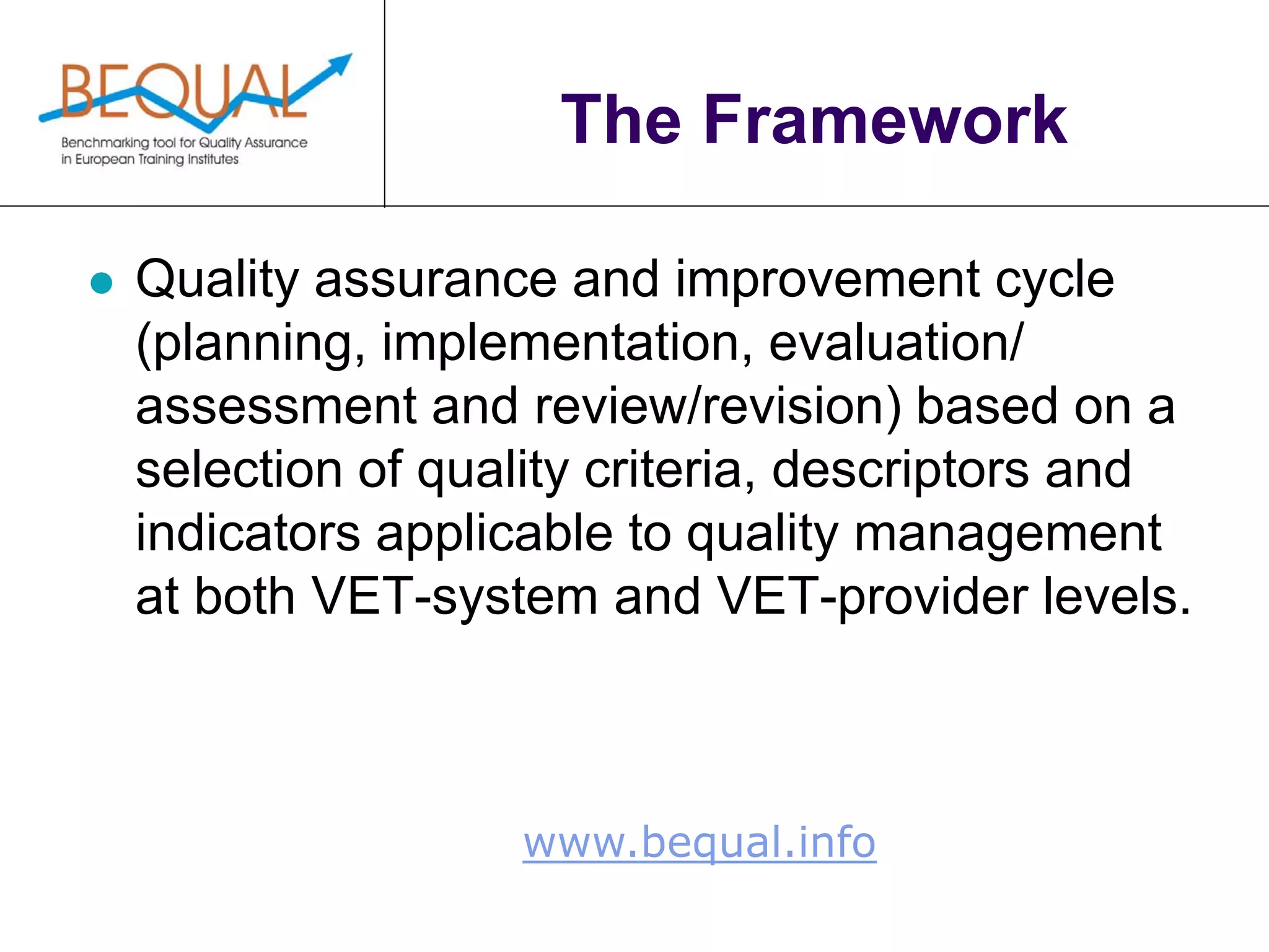 www.bequal.info
The Framework
 Quality assurance and improvement cycle
(planning, implementation, evaluation/
assessment and review/revision) based on a
selection of quality criteria, descriptors and
indicators applicable to quality management
at both VET-system and VET-provider levels.
 