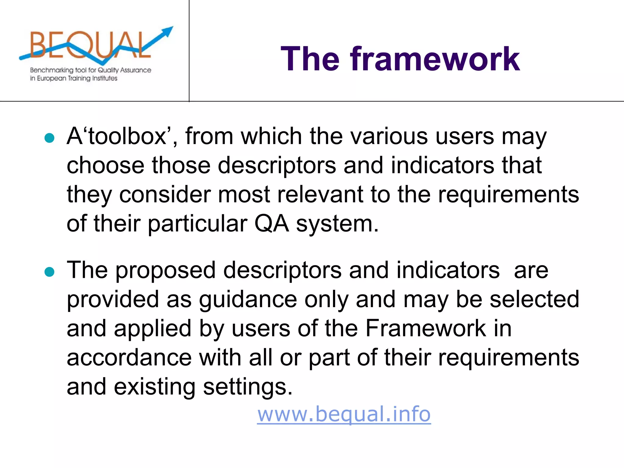 www.bequal.info
The framework
 A‘toolbox’, from which the various users may
choose those descriptors and indicators that
they consider most relevant to the requirements
of their particular QA system.
 The proposed descriptors and indicators are
provided as guidance only and may be selected
and applied by users of the Framework in
accordance with all or part of their requirements
and existing settings.
 
