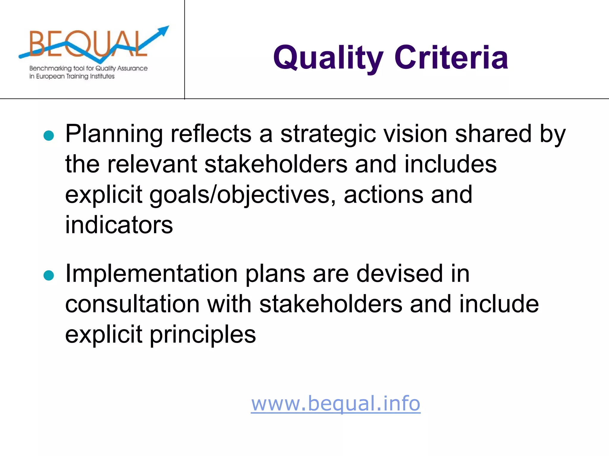 www.bequal.info
Quality Criteria
 Planning reflects a strategic vision shared by
the relevant stakeholders and includes
explicit goals/objectives, actions and
indicators
 Implementation plans are devised in
consultation with stakeholders and include
explicit principles
 