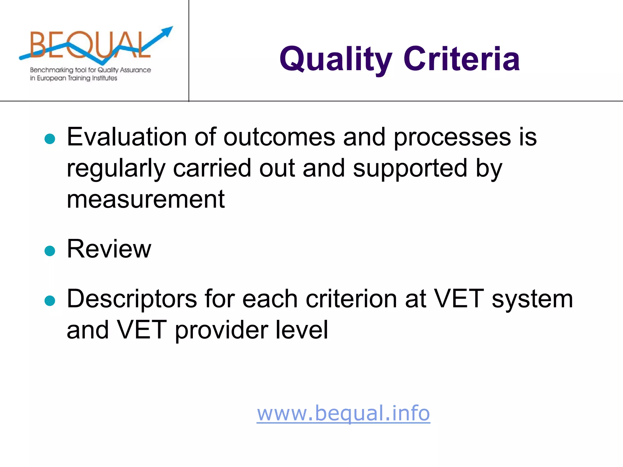 www.bequal.info
Quality Criteria
 Evaluation of outcomes and processes is
regularly carried out and supported by
measurement
 Review
 Descriptors for each criterion at VET system
and VET provider level
 
