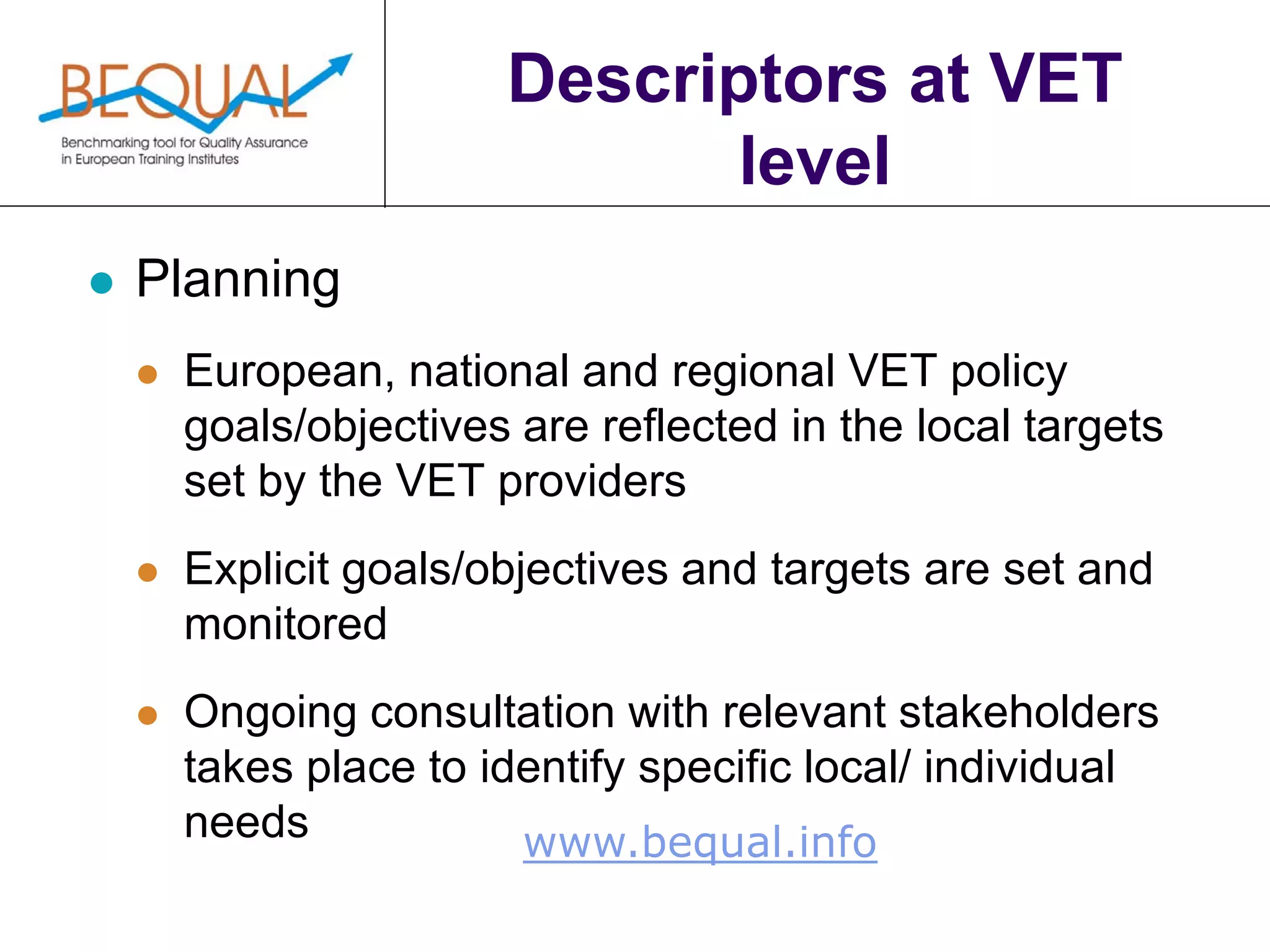 www.bequal.info
Descriptors at VET
level
 Planning
 European, national and regional VET policy
goals/objectives are reflected in the local targets
set by the VET providers
 Explicit goals/objectives and targets are set and
monitored
 Ongoing consultation with relevant stakeholders
takes place to identify specific local/ individual
needs
 