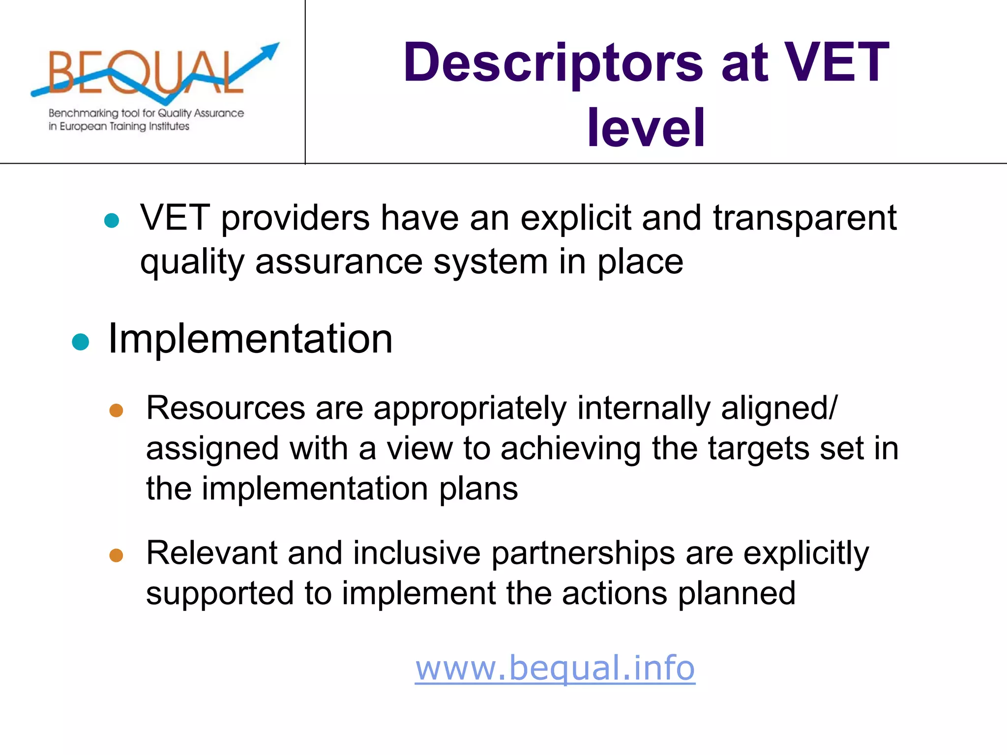 www.bequal.info
Descriptors at VET
level
 VET providers have an explicit and transparent
quality assurance system in place
 Implementation
 Resources are appropriately internally aligned/
assigned with a view to achieving the targets set in
the implementation plans
 Relevant and inclusive partnerships are explicitly
supported to implement the actions planned
 