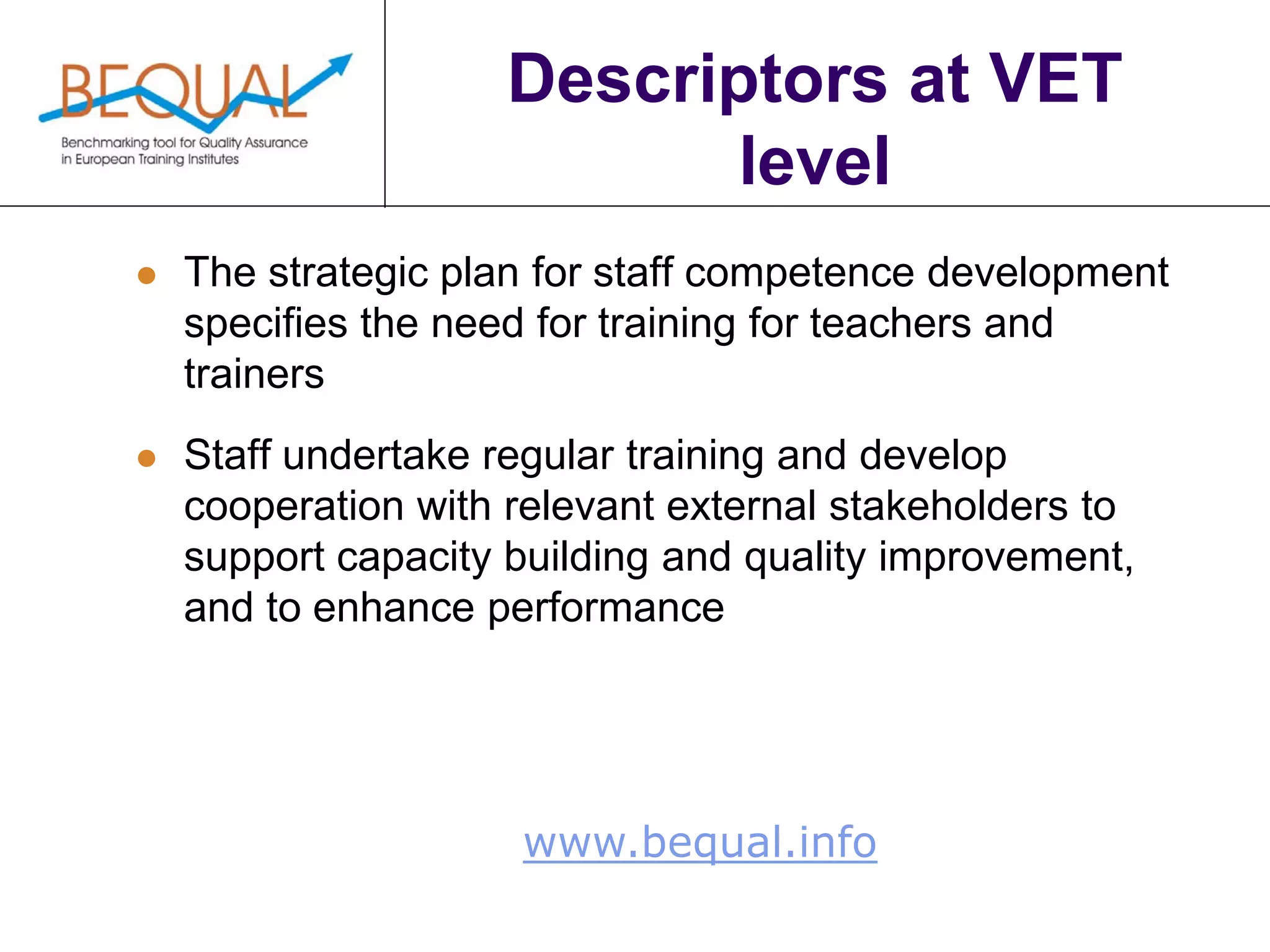www.bequal.info
Descriptors at VET
level
 The strategic plan for staff competence development
specifies the need for training for teachers and
trainers
 Staff undertake regular training and develop
cooperation with relevant external stakeholders to
support capacity building and quality improvement,
and to enhance performance
 