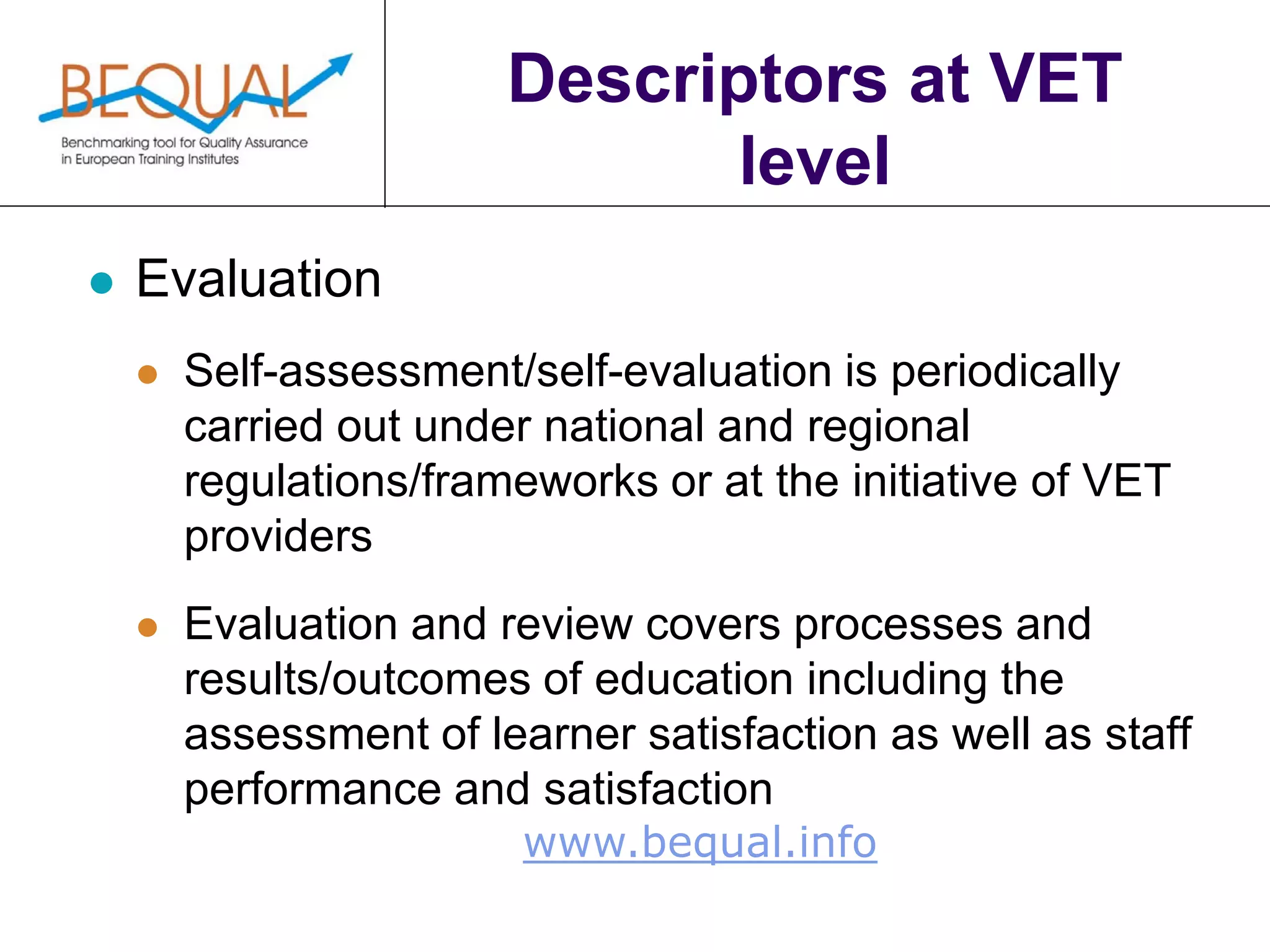 www.bequal.info
Descriptors at VET
level
 Evaluation
 Self-assessment/self-evaluation is periodically
carried out under national and regional
regulations/frameworks or at the initiative of VET
providers
 Evaluation and review covers processes and
results/outcomes of education including the
assessment of learner satisfaction as well as staff
performance and satisfaction
 