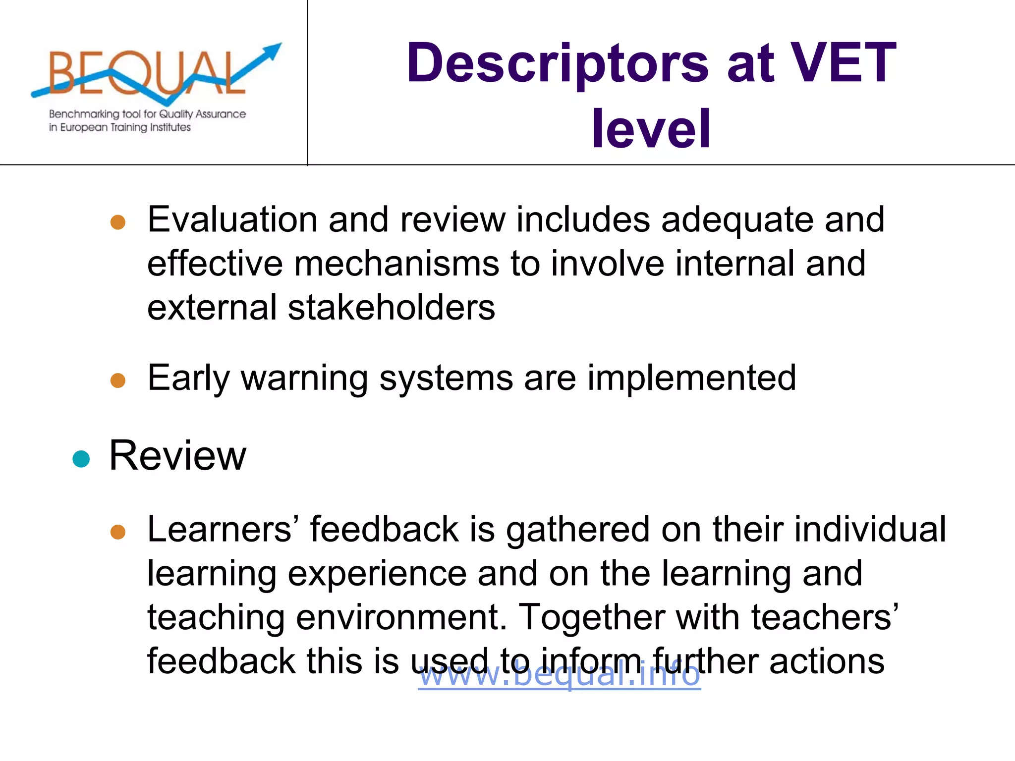 www.bequal.info
Descriptors at VET
level
 Evaluation and review includes adequate and
effective mechanisms to involve internal and
external stakeholders
 Early warning systems are implemented
 Review
 Learners’ feedback is gathered on their individual
learning experience and on the learning and
teaching environment. Together with teachers’
feedback this is used to inform further actions
 