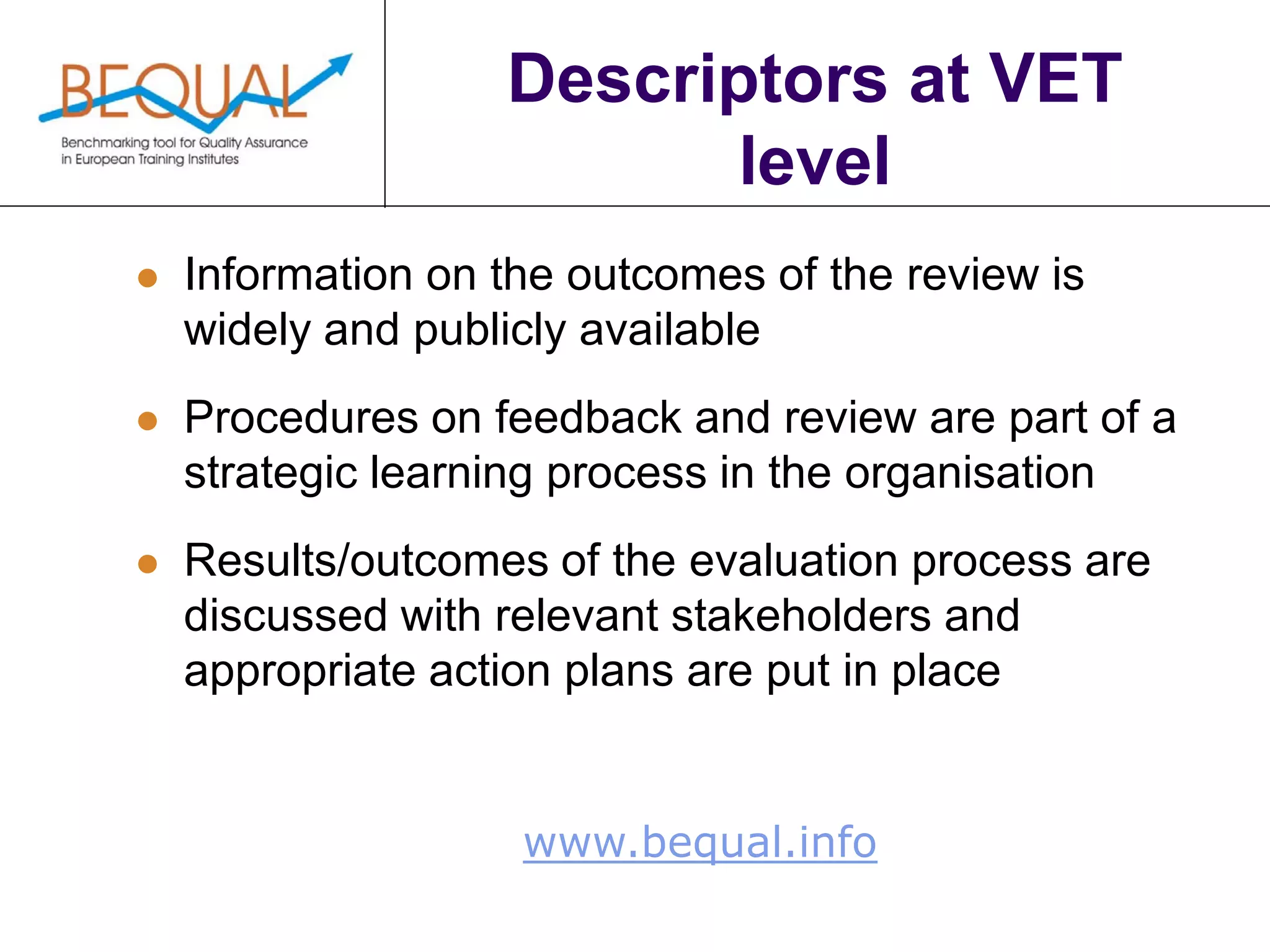 www.bequal.info
Descriptors at VET
level
 Information on the outcomes of the review is
widely and publicly available
 Procedures on feedback and review are part of a
strategic learning process in the organisation
 Results/outcomes of the evaluation process are
discussed with relevant stakeholders and
appropriate action plans are put in place
 