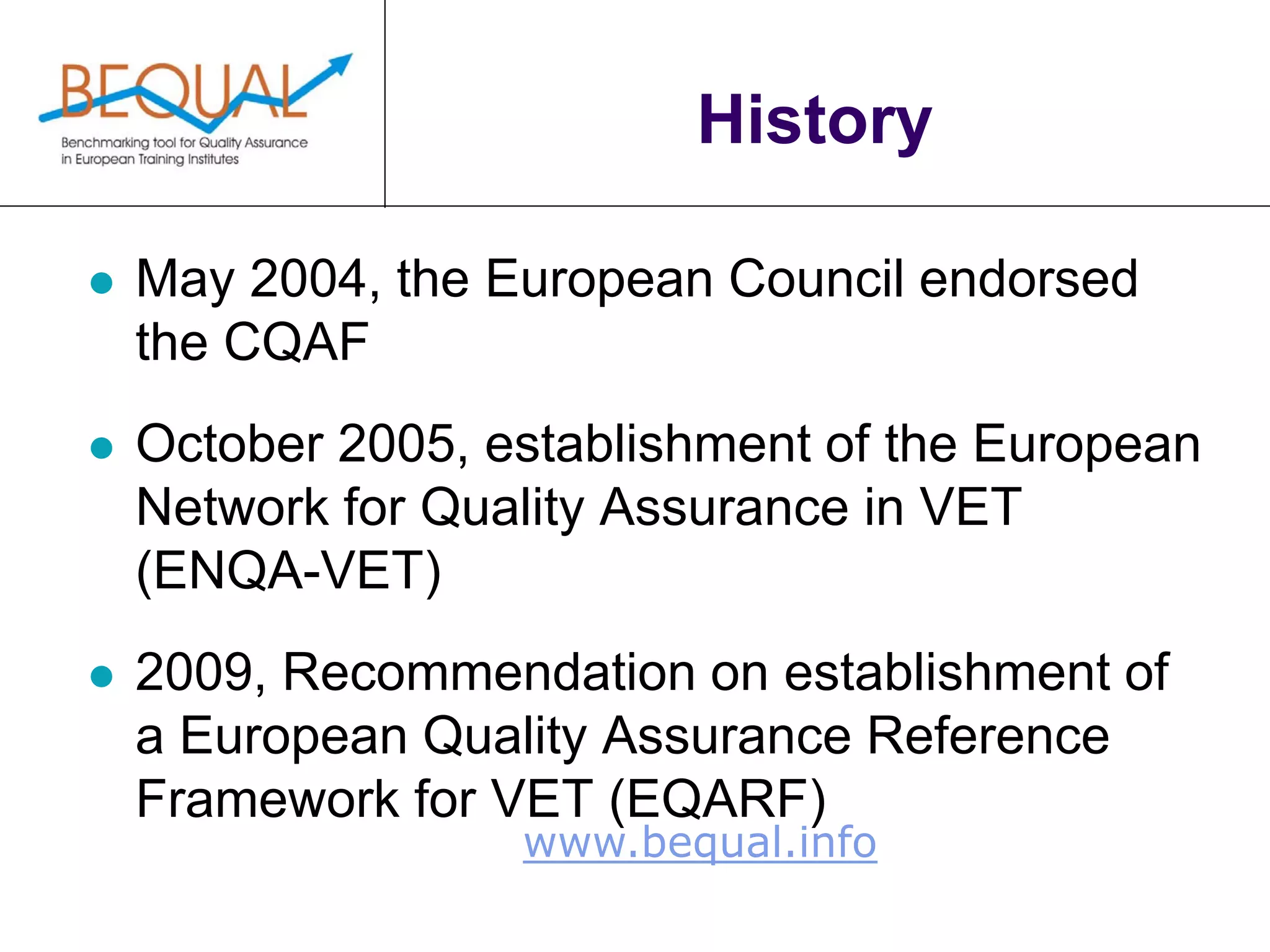 www.bequal.info
History
 May 2004, the European Council endorsed
the CQAF
 October 2005, establishment of the European
Network for Quality Assurance in VET
(ENQA-VET)
 2009, Recommendation on establishment of
a European Quality Assurance Reference
Framework for VET (EQARF)
 