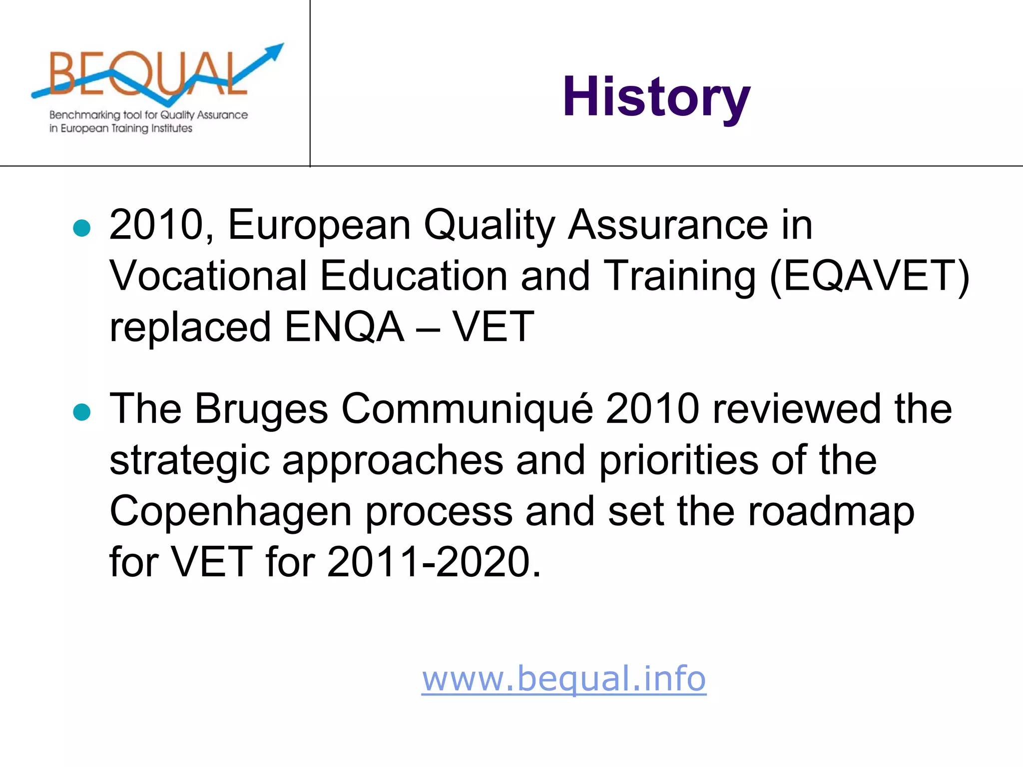www.bequal.info
History
 2010, European Quality Assurance in
Vocational Education and Training (EQAVET)
replaced ENQA – VET
 The Bruges Communiqué 2010 reviewed the
strategic approaches and priorities of the
Copenhagen process and set the roadmap
for VET for 2011-2020.
 