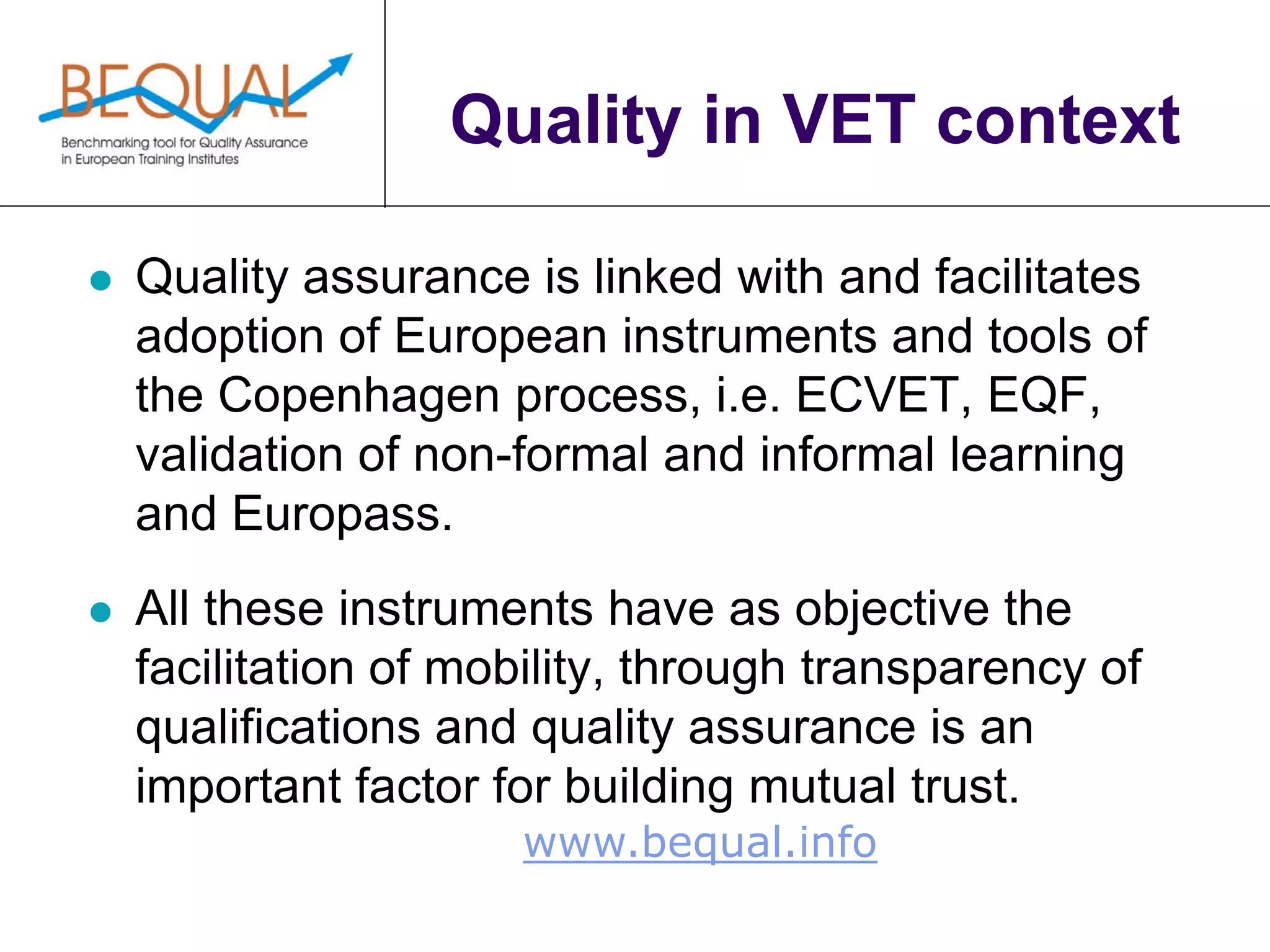 www.bequal.info
Quality in VET context
 Quality assurance is linked with and facilitates
adoption of European instruments and tools of
the Copenhagen process, i.e. ECVET, EQF,
validation of non-formal and informal learning
and Europass.
 All these instruments have as objective the
facilitation of mobility, through transparency of
qualifications and quality assurance is an
important factor for building mutual trust.
 