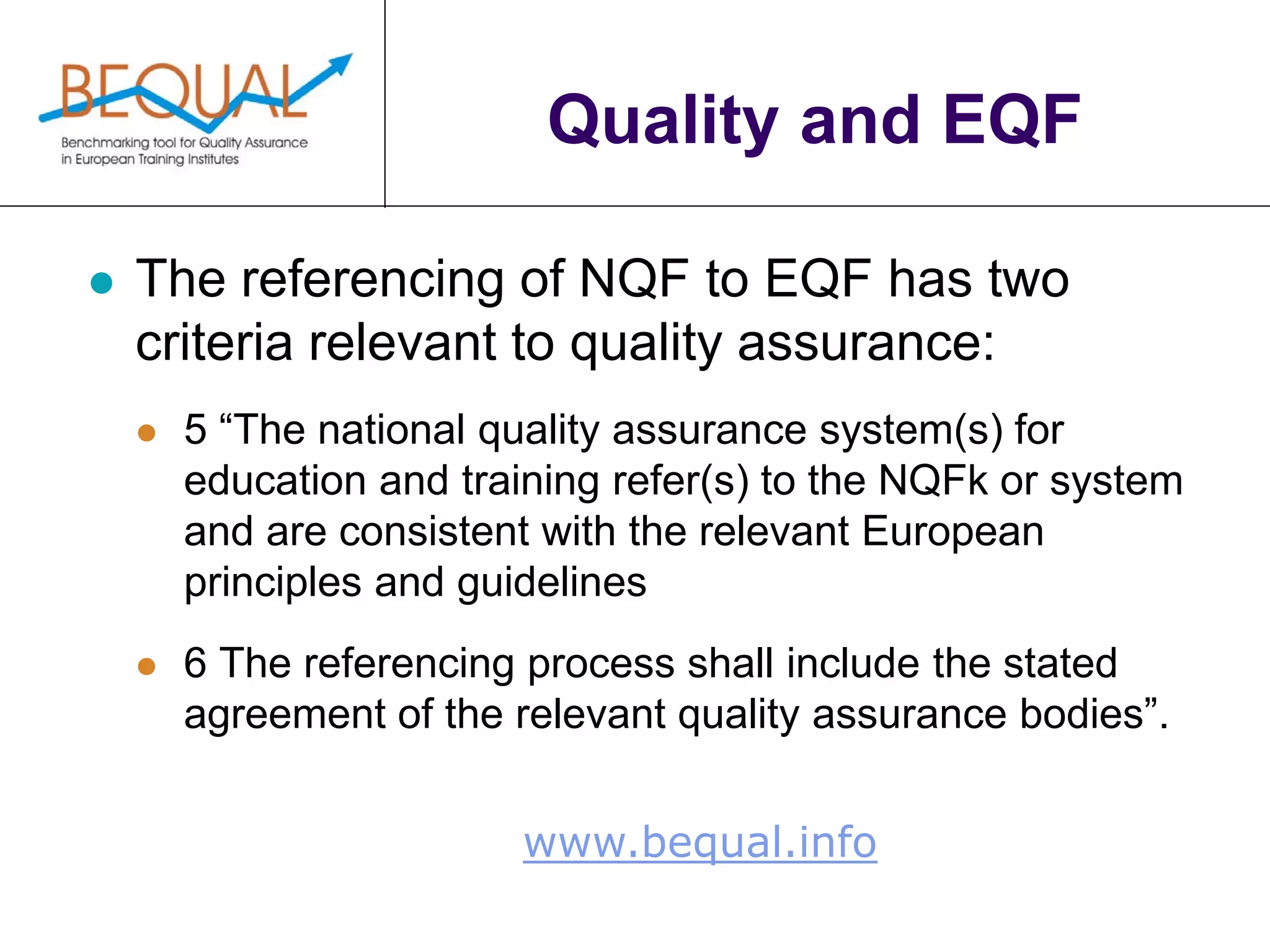 www.bequal.info
Quality and EQF
 The referencing of NQF to EQF has two
criteria relevant to quality assurance:
 5 “The national quality assurance system(s) for
education and training refer(s) to the NQFk or system
and are consistent with the relevant European
principles and guidelines
 6 The referencing process shall include the stated
agreement of the relevant quality assurance bodies”.
 