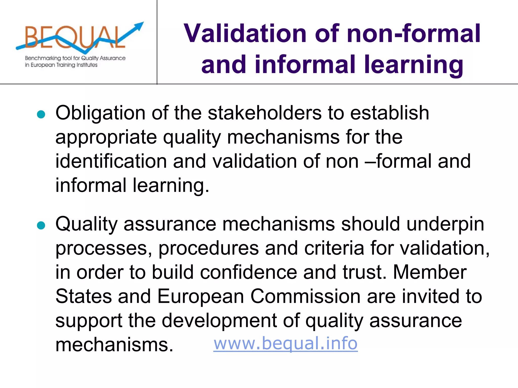 www.bequal.info
Validation of non-formal
and informal learning
 Obligation of the stakeholders to establish
appropriate quality mechanisms for the
identification and validation of non –formal and
informal learning.
 Quality assurance mechanisms should underpin
processes, procedures and criteria for validation,
in order to build confidence and trust. Member
States and European Commission are invited to
support the development of quality assurance
mechanisms.
 