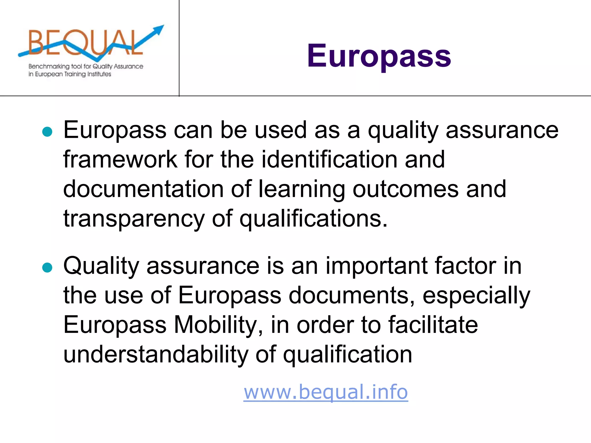 www.bequal.info
Europass
 Europass can be used as a quality assurance
framework for the identification and
documentation of learning outcomes and
transparency of qualifications.
 Quality assurance is an important factor in
the use of Europass documents, especially
Europass Mobility, in order to facilitate
understandability of qualification
 