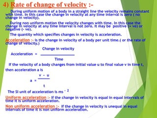 4) Rate of change of velocity :-
During uniform motion of a body in a straight line the velocity remains constant
with time. In this case the change in velocity at any time interval is zero ( no
change in velocity).
During non uniform motion the velocity changes with time. In this case the
change in velocity at any time interval is not zero. It may be positive (+ ve) or
negative (- ve).
The quantity which specifies changes in velocity is acceleration.
Acceleration :- is the change in velocity of a body per unit time.( or the rate of
change of velocity.)
Change in velocity
Acceleration =
Time
If the velocity of a body changes from initial value u to final value v in time t,
then acceleration a is
v - u
a =
t
The SI unit of acceleration is ms - 2
Uniform acceleration :- If the change in velocity is equal in equal intervals of
time it is uniform acceleration.
Non uniform acceleration :- If the change in velocity is unequal in equal
intervals of time it is non uniform acceleration.
 