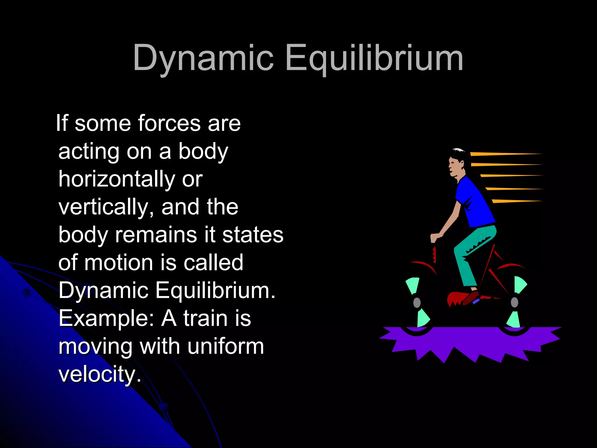 Dynamic Equilibrium
If some forces are
acting on a body
horizontally or
vertically, and the
body remains it states
of motion is called
Dynamic Equilibrium.
Example: A train is
moving with uniform
velocity.

 