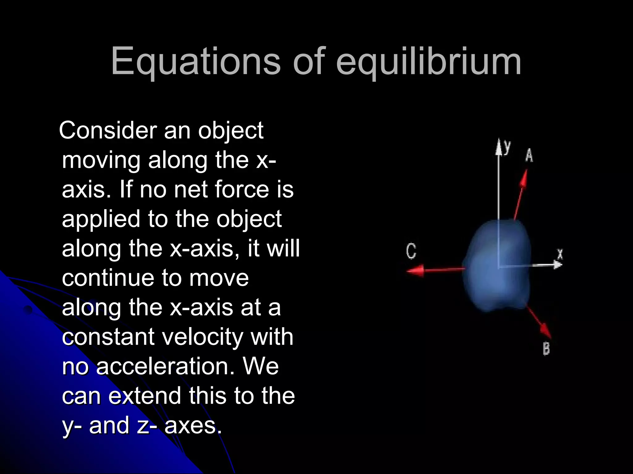 Equations of equilibrium
Consider an object
moving along the xaxis. If no net force is
applied to the object
along the x-axis, it will
continue to move
along the x-axis at a
constant velocity with
no acceleration. We
can extend this to the
y- and z- axes.

 