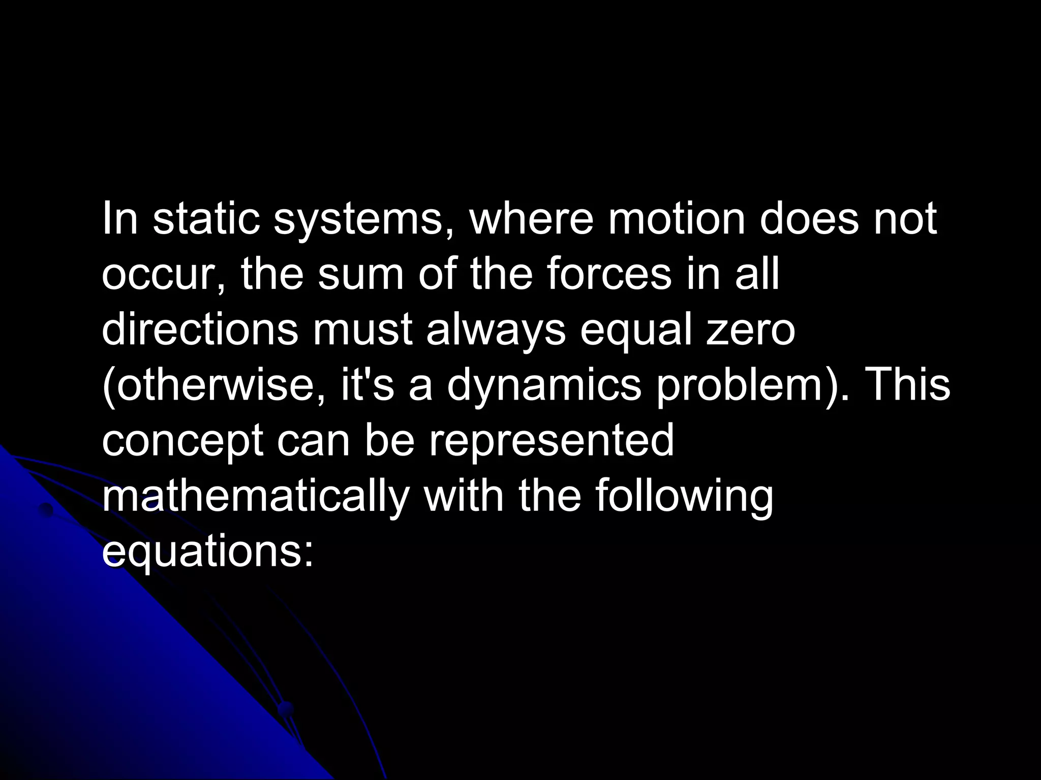 In static systems, where motion does not
occur, the sum of the forces in all
directions must always equal zero
(otherwise, it's a dynamics problem). This
concept can be represented
mathematically with the following
equations:

 