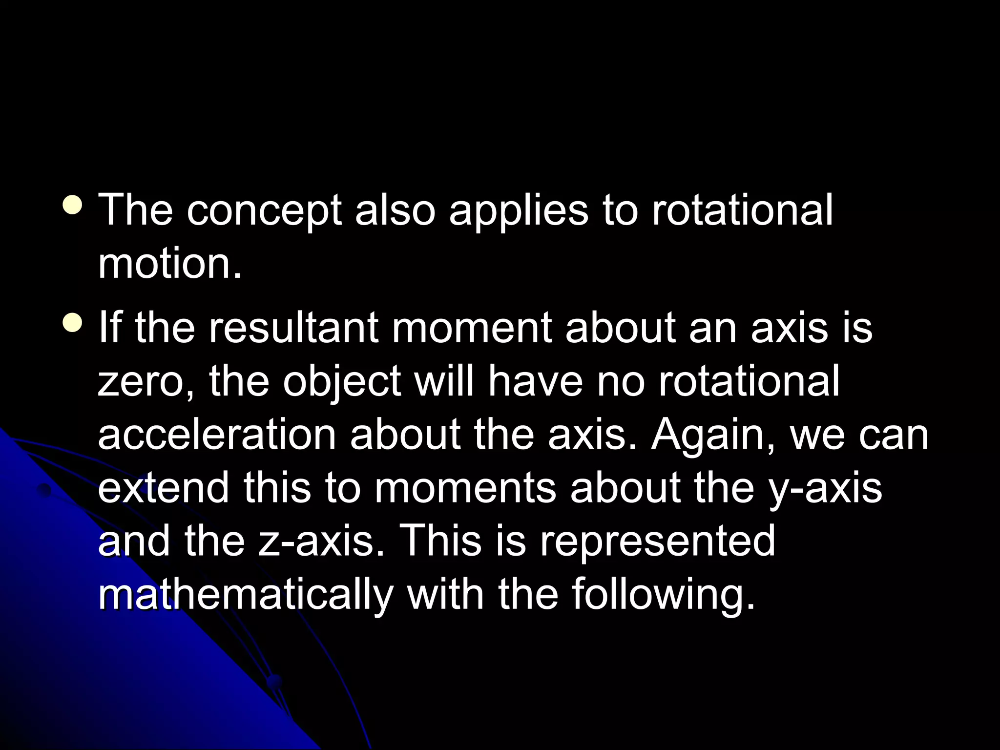  The

concept also applies to rotational
motion.
 If the resultant moment about an axis is
zero, the object will have no rotational
acceleration about the axis. Again, we can
extend this to moments about the y-axis
and the z-axis. This is represented
mathematically with the following.

 