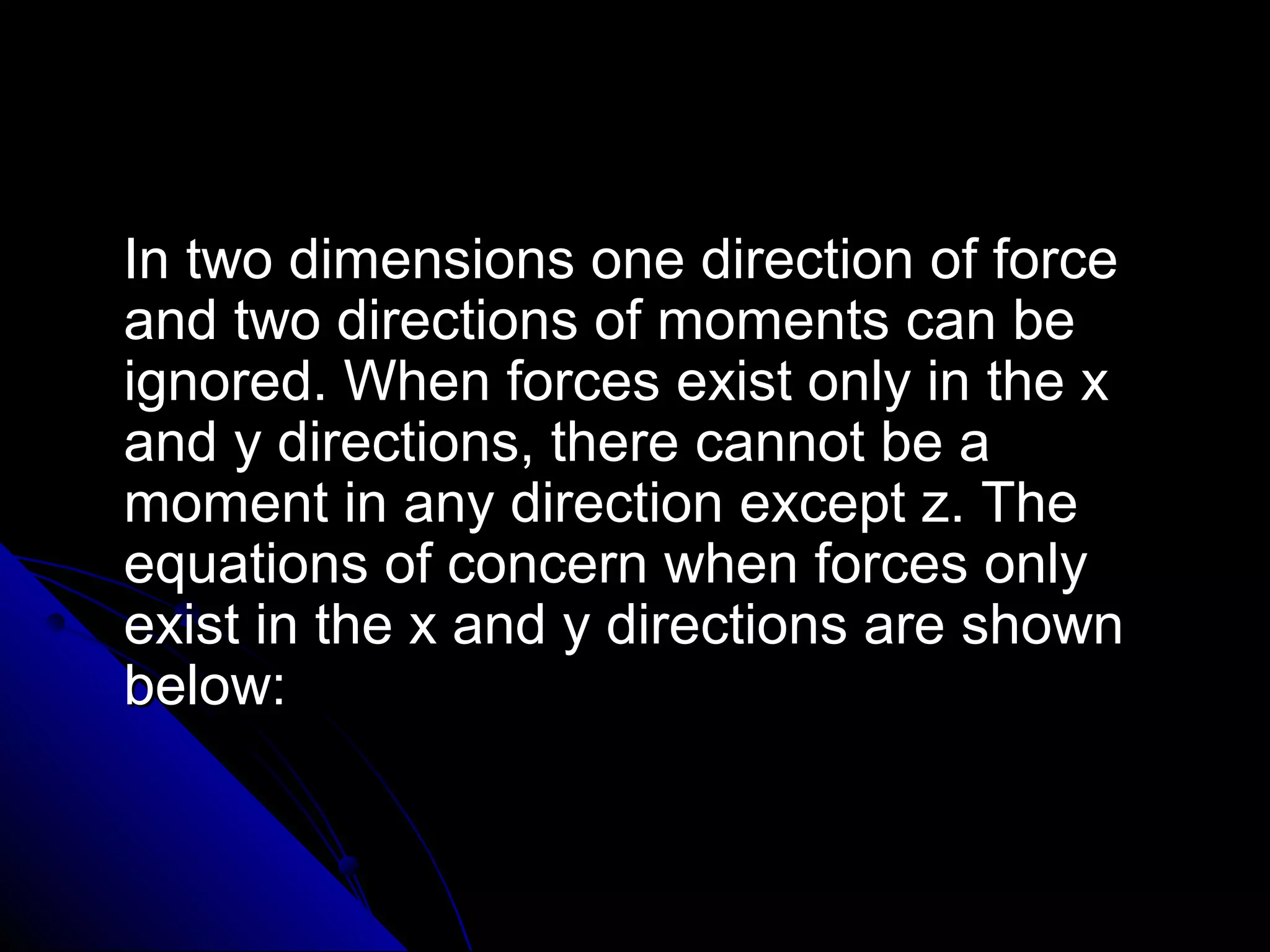 In two dimensions one direction of force
and two directions of moments can be
ignored. When forces exist only in the x
and y directions, there cannot be a
moment in any direction except z. The
equations of concern when forces only
exist in the x and y directions are shown
below:

 