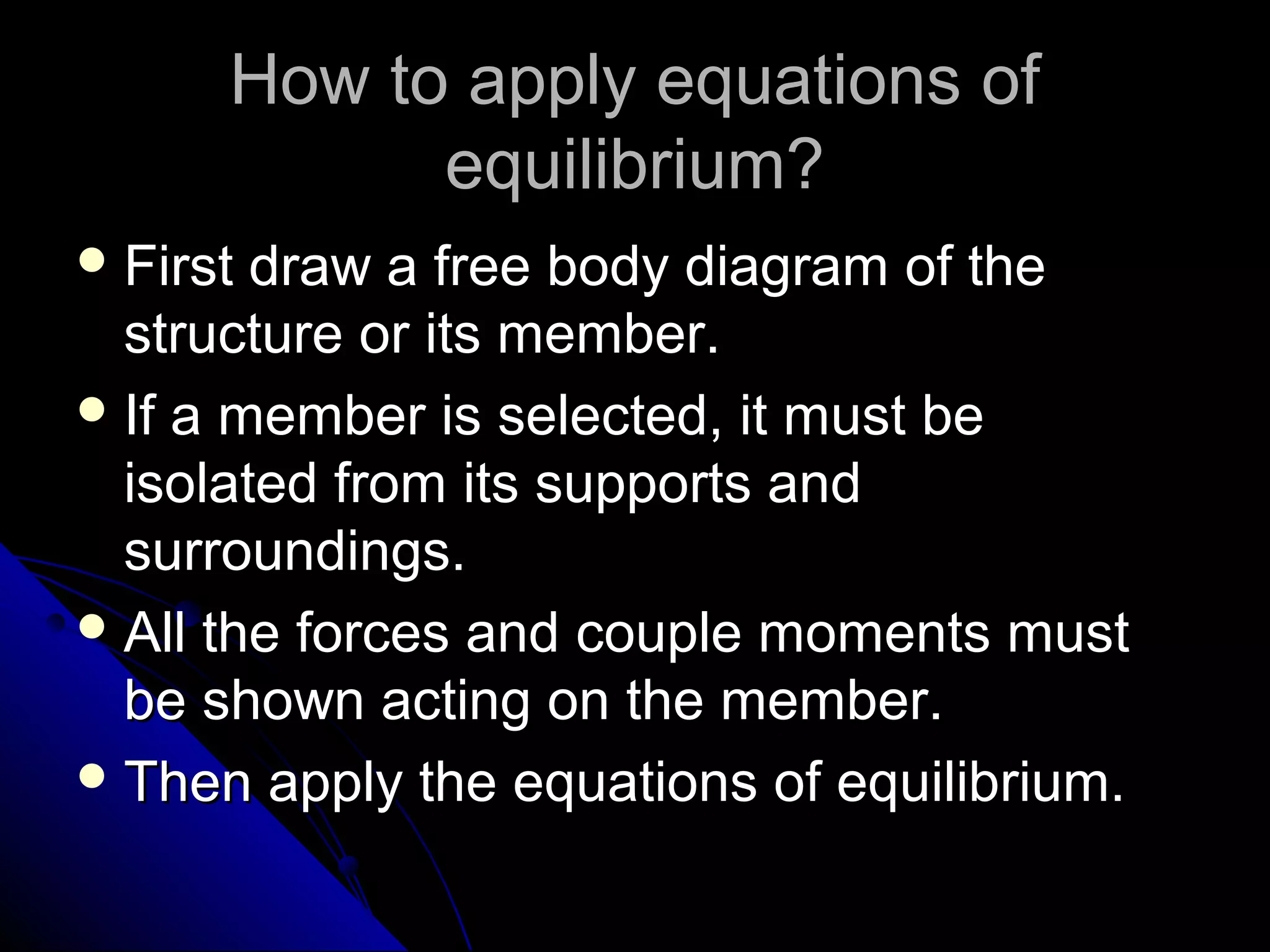 How to apply equations of
equilibrium?
 First

draw a free body diagram of the
structure or its member.
 If a member is selected, it must be
isolated from its supports and
surroundings.
 All the forces and couple moments must
be shown acting on the member.
 Then apply the equations of equilibrium.

 