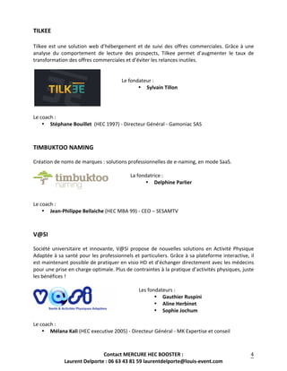 Contact	
  MERCURE	
  HEC	
  BOOSTER	
  :	
  
Laurent	
  Delporte	
  :	
  06	
  63	
  43	
  81	
  59	
  laurentdelporte@louis-­‐event.com	
  
	
  
4	
  
TILKEE	
   	
  
	
  
Tilkee	
  est	
  une	
  solution	
  web	
  d’hébergement	
  et	
  de	
  suivi	
  des	
  offres	
  commerciales.	
  Grâce	
  à	
  une	
  
analyse	
   du	
   comportement	
   de	
   lecture	
   des	
   prospects,	
   Tilkee	
   permet	
   d’augmenter	
   le	
   taux	
   de	
  
transformation	
  des	
  offres	
  commerciales	
  et	
  d’éviter	
  les	
  relances	
  inutiles.	
  
	
  
	
  
Le	
  fondateur	
  :	
  	
  
• Sylvain	
  Tillon	
  
	
  
	
  
	
  
Le	
  coach	
  :	
  	
  
• Stéphane	
  Bouillet	
  	
  (HEC	
  1997)	
  -­‐	
  Directeur	
  Général	
  -­‐	
  Gamoniac	
  SAS	
  
	
  
	
  
TIMBUKTOO	
  NAMING	
   	
  
	
  
Création	
  de	
  noms	
  de	
  marques	
  :	
  solutions	
  professionnelles	
  de	
  e-­‐naming,	
  en	
  mode	
  SaaS.	
  
	
  
	
  La	
  fondatrice	
  :	
   	
  
• Delphine	
  Parlier	
  
	
  
	
  
Le	
  coach	
  :	
  	
  
• Jean-­‐Philippe	
  Bellaiche	
  (HEC	
  MBA	
  99)	
  -­‐	
  CEO	
  –	
  SESAMTV	
  
	
  
	
  
V@SI	
  
	
  
Société	
  universitaire	
  et	
  innovante,	
  V@Si	
  propose	
  de	
  nouvelles	
  solutions	
  en	
  Activité	
  Physique	
  
Adaptée	
  à	
  sa	
  santé	
  pour	
  les	
  professionnels	
  et	
  particuliers.	
  Grâce	
  à	
  sa	
  plateforme	
  interactive,	
  il	
  
est	
  maintenant	
  possible	
  de	
  pratiquer	
  en	
  visio	
  HD	
  et	
  d’échanger	
  directement	
  avec	
  les	
  médecins	
  
pour	
  une	
  prise	
  en	
  charge	
  optimale.	
  Plus	
  de	
  contraintes	
  à	
  la	
  pratique	
  d’activités	
  physiques,	
  juste	
  
les	
  bénéfices	
  !	
  
	
  
	
  Les	
  fondateurs	
  :	
   	
  
• Gauthier	
  Ruspini	
  
• Aline	
  Herbinet	
  	
  
• Sophie	
  Jochum	
  	
  
	
  
Le	
  coach	
  :	
  	
  
• Mélana	
  Kali	
  (HEC	
  executive	
  2005)	
  -­‐	
  Directeur	
  Général	
  -­‐	
  MK	
  Expertise	
  et	
  conseil	
  
	
  
	
  
 