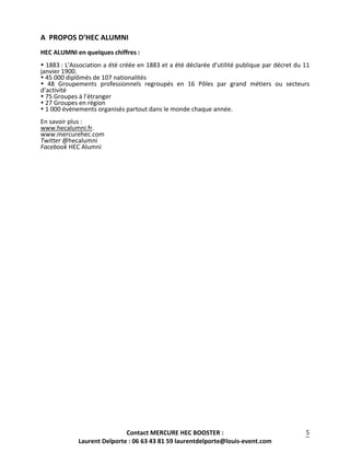 Contact	
  MERCURE	
  HEC	
  BOOSTER	
  :	
  
Laurent	
  Delporte	
  :	
  06	
  63	
  43	
  81	
  59	
  laurentdelporte@louis-­‐event.com	
  
	
  
5	
  
A	
  	
  PROPOS	
  D’HEC	
  ALUMNI	
  
	
  
HEC	
  ALUMNI	
  en	
  quelques	
  chiffres	
  :	
  
	
  	
  
!	
  1883	
  :	
  L'Association	
  a	
  été	
  créée	
  en	
  1883	
  et	
  a	
  été	
  déclarée	
  d'utilité	
  publique	
  par	
  décret	
  du	
  11	
  
janvier	
  1900.	
  	
  
!	
  45	
  000	
  diplômés	
  de	
  107	
  nationalités	
  
!	
   48	
   Groupements	
   professionnels	
   regroupés	
   en	
   16	
   Pôles	
   par	
   grand	
   métiers	
   ou	
   secteurs	
  
d’activité	
  
!	
  75	
  Groupes	
  à	
  l’étranger	
  
!	
  27	
  Groupes	
  en	
  région	
  
!	
  1	
  000	
  événements	
  organisés	
  partout	
  dans	
  le	
  monde	
  chaque	
  année.	
  
	
  
En	
  savoir	
  plus	
  :	
  	
  
www.hecalumni.fr.	
  	
  
www.mercurehec.com	
  
Twitter	
  @hecalumni	
  
Facebook	
  HEC	
  Alumni	
  
	
  
	
  
	
  
 
