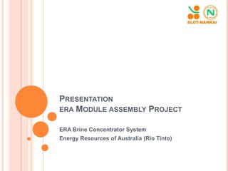 PRESENTATION
ERA MODULE ASSEMBLY PROJECT
ERA Brine Concentrator System
Energy Resources of Australia (Rio Tinto)
 