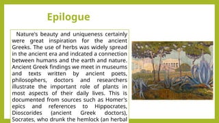 Nature's beauty and uniqueness certainly
were great inspiration for the ancient
Greeks. The use of herbs was widely spread
in the ancient era and indcated a connection
between humans and the earth and nature.
Ancient Greek findings we meet in museums
and texts written by ancient poets,
philosophers, doctors and researchers
illustrate the important role of plants in
most aspects of their daily lives. This is
documented from sources such as Homer's
epics and references to Hippocrates,
Dioscorides (ancient Greek doctors),
Socrates, who drunk the hemlock (an herbal
Epilogue
 