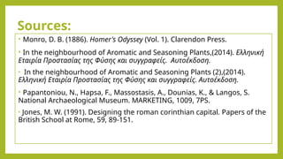 Sources:
• Monro, D. B. (1886). Homer's Odyssey (Vol. 1). Clarendon Press.
• Ιn the neighbourhood of Aromatic and Seasoning Plants,(2014). Ελληνική
Εταιρία Προστασίας της Φύσης και συγγραφείς. Aυτοέκδοση.
• Ιn the neighbourhood of Aromatic and Seasoning Plants (2),(2014).
Ελληνική Εταιρία Προστασίας της Φύσης και συγγραφείς. Aυτοέκδοση.
• Papantoniou, N., Hapsa, F., Massostasis, A., Dounias, K., & Langos, S.
National Archaeological Museum. MARKETING, 1009, 7PS.
• Jones, M. W. (1991). Designing the roman corinthian capital. Papers of the
British School at Rome, 59, 89-151.
 